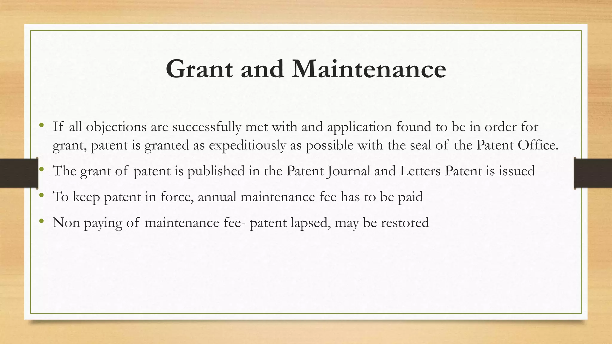 Grant and Maintenance
• If all objections are successfully met with and application found to be in order for
grant, patent is granted as expeditiously as possible with the seal of the Patent Office.
• The grant of patent is published in the Patent Journal and Letters Patent is issued
• To keep patent in force, annual maintenance fee has to be paid
• Non paying of maintenance fee- patent lapsed, may be restored
 