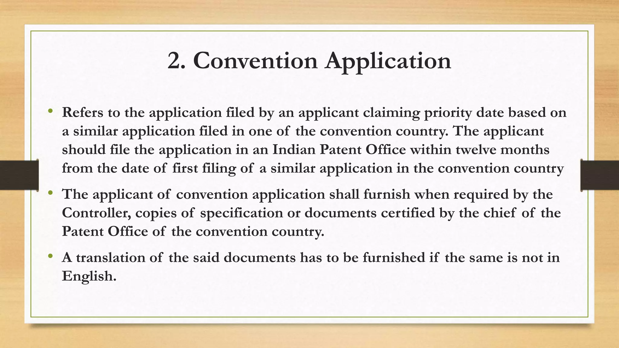 2. Convention Application
• Refers to the application filed by an applicant claiming priority date based on
a similar application filed in one of the convention country. The applicant
should file the application in an Indian Patent Office within twelve months
from the date of first filing of a similar application in the convention country
• The applicant of convention application shall furnish when required by the
Controller, copies of specification or documents certified by the chief of the
Patent Office of the convention country.
• A translation of the said documents has to be furnished if the same is not in
English.
 
