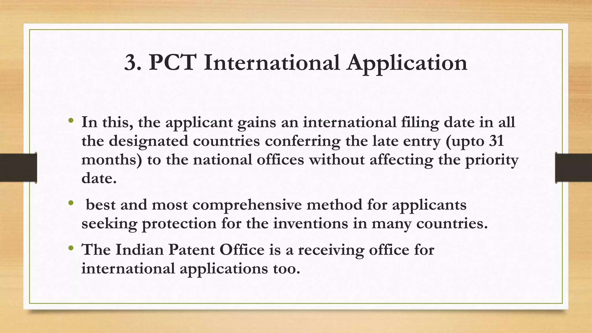 3. PCT International Application
• In this, the applicant gains an international filing date in all
the designated countries conferring the late entry (upto 31
months) to the national offices without affecting the priority
date.
• best and most comprehensive method for applicants
seeking protection for the inventions in many countries.
• The Indian Patent Office is a receiving office for
international applications too.
 