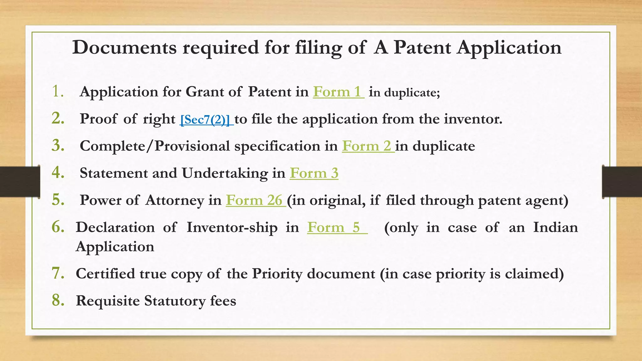 Documents required for filing of A Patent Application
1. Application for Grant of Patent in Form 1 in duplicate;
2. Proof of right [Sec7(2)] to file the application from the inventor.
3. Complete/Provisional specification in Form 2 in duplicate
4. Statement and Undertaking in Form 3
5. Power of Attorney in Form 26 (in original, if filed through patent agent)
6. Declaration of Inventor-ship in Form 5 (only in case of an Indian
Application
7. Certified true copy of the Priority document (in case priority is claimed)
8. Requisite Statutory fees
 