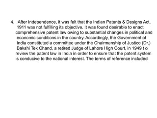 4. After Independence, it was felt that the Indian Patents & Designs Act, 
1911 was not fulfilling its objective. It was found desirable to enact 
comprehensive patent law owing to substantial changes in political and 
economic conditions in the country. Accordingly, the Government of 
India constituted a committee under the Chairmanship of Justice (Dr.) 
Bakshi Tek Chand, a retired Judge of Lahore High Court, in 1949 t o 
review the patent law in India in order to ensure that the patent system 
is conducive to the national interest. The terms of reference included 
 
