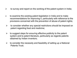  to survey and report on the working of the patent system in India; 
 to examine the existing patent legislation in India and to make 
recommendations for improving it, particularly with reference to the 
provisions concerned with the prevention of abuse of patent rights; 
 to consider whether any special restrictions should be imposed on 
patent regarding food and medicine; 
 to suggest steps for ensuring effective publicity to the patent 
system and to patent literature, particularly as regards patents 
obtained by Indian inventors; 
 to consider the necessity and feasibility of setting up a National 
Patents Trust; 
 