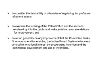  to consider the desirability or otherwise of regulating the profession 
of patent agents 
 to examine the working of the Patent Office and the services 
rendered by it to the public and make suitable recommendations 
for improvement; and 
 to report generally on any improvement that the Committee thinks 
fit to recommend for enabling the Indian Patent System to be more 
conducive to national interest by encouraging invention and the 
commercial development and use of inventions. 
 
