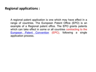 Regional applications : 
A regional patent application is one which may have effect in a 
range of countries. The European Patent Office (EPO) is an 
example of a Regional patent office. The EPO grants patents 
which can take effect in some or all countries contracting to the 
European Patent Convention (EPC), following a single 
application process. 
 