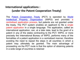 International applications : 
(under the Patent Cooperation Treaty) 
The Patent Cooperation Treaty (PCT) is operated by World 
Intellectual Property Organization (WIPO) and provides a 
centralised application process, but patents are not granted under 
the treaty. The PCT system enables an applicant to file a single 
patent application in a single language. The application, called an 
international application, can, at a later date, lead to the grant of a 
patent in any of the states contracting to the PCT. WIPO, or more 
precisely the International Bureau of WIPO, performs many of the 
formalities of a patent application in a centralised manner, therefore 
avoiding the need to repeat the steps in all countries in which a 
patent may ultimately be granted. The main advantage of 
proceeding via the PCT route is that the option of obtaining patents 
in a wide range of countries is retained 
 