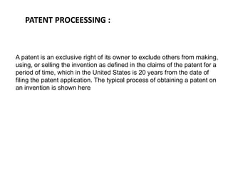 PATENT PROCEESSING : 
A patent is an exclusive right of its owner to exclude others from making, 
using, or selling the invention as defined in the claims of the patent for a 
period of time, which in the United States is 20 years from the date of 
filing the patent application. The typical process of obtaining a patent on 
an invention is shown here 
 