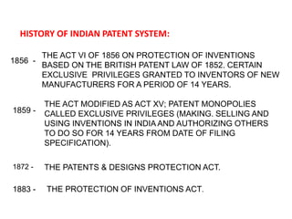 HISTORY OF INDIAN PATENT SYSTEM: 
1856 - 
THE ACT VI OF 1856 ON PROTECTION OF INVENTIONS 
BASED ON THE BRITISH PATENT LAW OF 1852. CERTAIN 
EXCLUSIVE PRIVILEGES GRANTED TO INVENTORS OF NEW 
MANUFACTURERS FOR A PERIOD OF 14 YEARS. 
1859 - 
THE ACT MODIFIED AS ACT XV; PATENT MONOPOLIES 
CALLED EXCLUSIVE PRIVILEGES (MAKING. SELLING AND 
USING INVENTIONS IN INDIA AND AUTHORIZING OTHERS 
TO DO SO FOR 14 YEARS FROM DATE OF FILING 
SPECIFICATION). 
1872 - THE PATENTS & DESIGNS PROTECTION ACT. 
1883 - THE PROTECTION OF INVENTIONS ACT. 
 