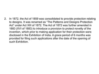 2. In 1872, the Act of 1859 was consolidated to provide protection relating 
to designs. It was renamed as “The Patterns and Designs Protection 
Act” under Act XIII of 1872. The Act of 1872 was further amended in 
1883 (XVI of 1883) to introduce a provision to protect novelty of the 
invention, which prior to making application for their protection were 
disclosed in the Exhibition of India. A grace period of 6 months was 
provided for filing such applications after the date of the opening of 
such Exhibition. 
 