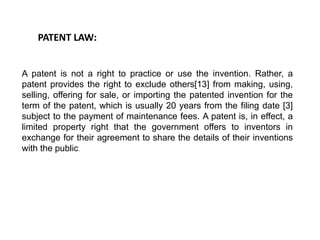 PATENT LAW: 
A patent is not a right to practice or use the invention. Rather, a 
patent provides the right to exclude others[13] from making, using, 
selling, offering for sale, or importing the patented invention for the 
term of the patent, which is usually 20 years from the filing date [3] 
subject to the payment of maintenance fees. A patent is, in effect, a 
limited property right that the government offers to inventors in 
exchange for their agreement to share the details of their inventions 
with the public. 
 
