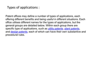 Types of applications : 
Patent offices may define a number of types of applications, each 
offering different benefits and being useful in different situations. Each 
office utilises different names for the types of applications, but the 
general groups are detailed below. Within each group there are 
specific type of applications, such as utility patents, plant patents, 
and design patents, each of which can have their own substantive and 
procedural rules. 
 