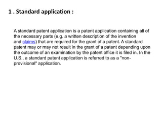 1 . Standard application : 
A standard patent application is a patent application containing all of 
the necessary parts (e.g. a written description of the invention 
and claims) that are required for the grant of a patent. A standard 
patent may or may not result in the grant of a patent depending upon 
the outcome of an examination by the patent office it is filed in. In the 
U.S., a standard patent application is referred to as a "non-provisional" 
application. 
 