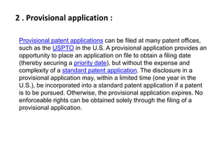2 . Provisional application : 
Provisional patent applications can be filed at many patent offices, 
such as the USPTO in the U.S. A provisional application provides an 
opportunity to place an application on file to obtain a filing date 
(thereby securing a priority date), but without the expense and 
complexity of a standard patent application. The disclosure in a 
provisional application may, within a limited time (one year in the 
U.S.), be incorporated into a standard patent application if a patent 
is to be pursued. Otherwise, the provisional application expires. No 
enforceable rights can be obtained solely through the filing of a 
provisional application. 
 