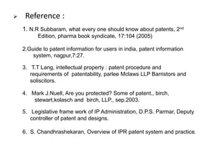  Reference : 
1. N.R Subbaram, what every one should know about patents, 2nd 
Edition, pharma book syndicate, 17:104 (2005) 
2.Guide to patent information for users in india, patent information 
system, nagpur,7:27. 
3. T.T Lang, intellectual property : patent procedure and 
requirements of patentability, parlee Mclaws LLP Barristors and 
soliscitors. 
4. Mark J.Nuell, Are you protected? Some of patent., birch, 
stewart,kolasch and birch, LLP., sep.2003. 
5. Legislative frame work of IP Administration, D.P.S. Parmar, Deputy 
controller of patent and designs. 
6. S. Chandhrashekaran, Overview of IPR patent system and practice. 
 