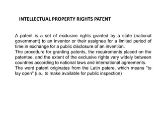 INTELLECTUAL PROPERTY RIGHTS PATENT 
A patent is a set of exclusive rights granted by a state (national 
government) to an inventor or their assignee for a limited period of 
time in exchange for a public disclosure of an invention. 
The procedure for granting patents, the requirements placed on the 
patentee, and the extent of the exclusive rights vary widely between 
countries according to national laws and international agreements. 
The word patent originates from the Latin patere, which means "to 
lay open" (i.e., to make available for public inspection) 
 