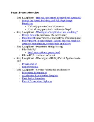 Patent Process Overview

     Step 1, Applicant - Has your invention already been patented?
          o Search the Patent Full-Text and Full-Page Image
            Databases
                If already patented, end of process
                If not already patented, continue to Step 2
     Step 2, Applicant - What type of Application are you filing?
          o Design Patent (ornamental characteristics)
          o Plant Patent (new variety of asexually reproduced plant)
          o Utility Patent (most common) (useful process, machine,
            article of manufacture, composition of matter)
     Step 3, Applicant - Determine Filing Strategy
          o File Globally?
                Need international protection?
          o File in U.S.? - continue to Step 4
     Step 4, Applicant - Which type of Utility Patent Application to
      file?
          o Provisional or
          o Nonprovisional
     Step 5, Applicant - Consider expedited examination
          o Prioritized Examination
          o Accelerated Examination Program
          o First Action Interview
          o Patent Prosecution Highway
 
