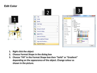 Edit Color

                                       2                                 3
       1




   1. Right click the object
   2. Choose Format Shape in the dialog box
   3. Choose “Fill” in the Format Shape box then “Solid” or “Gradient”
      depending on the appearance of the object. Change colour as
      shown in the picture.
 