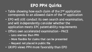EPO PPH Quirks
• Table showing how each claim of the 2nd application
corresponds to an allowed claim of the 1st application
• EPO will still conduct its own search and examination,
and will independently consider whether the
application meets EPC patentability requirements
• Offers own accelerated examination – PACE
– Less onerous than PPH
– More flexible for claims that can be presented
– Request not placed in public file
• UKIPO views PPH more favorably than EPO
 
