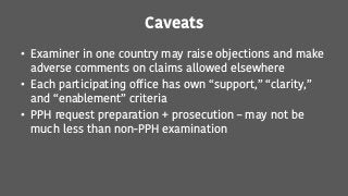 Caveats
• Examiner in one country may raise objections and make
adverse comments on claims allowed elsewhere
• Each participating office has own “support,” “clarity,”
and “enablement” criteria
• PPH request preparation + prosecution – may not be
much less than non-PPH examination
 