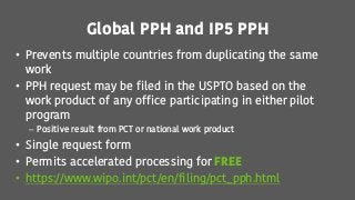 Global PPH and IP5 PPH
• Prevents multiple countries from duplicating the same
work
• PPH request may be filed in the USPTO based on the
work product of any office participating in either pilot
program
– Positive result from PCT or national work product
• Single request form
• Permits accelerated processing for FREE
• https://www.wipo.int/pct/en/filing/pct_pph.html
 