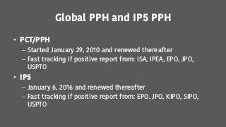 Global PPH and IP5 PPH
• PCT/PPH
– Started January 29, 2010 and renewed thereafter
– Fast tracking if positive report from: ISA, IPEA, EPO, JPO,
USPTO
• IP5
– January 6, 2016 and renewed thereafter
– Fast tracking if positive report from: EPO, JPO, KIPO, SIPO,
USPTO
 