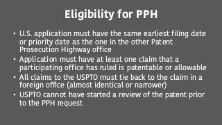 Eligibility for PPH
• U.S. application must have the same earliest filing date
or priority date as the one in the other Patent
Prosecution Highway office
• Application must have at least one claim that a
participating office has ruled is patentable or allowable
• All claims to the USPTO must tie back to the claim in a
foreign office (almost identical or narrower)
• USPTO cannot have started a review of the patent prior
to the PPH request
 