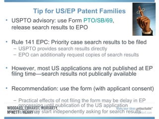Tip for US/EP Patent Families
• USPTO advisory: use Form PTO/SB/69,
  release search results to EPO

• Rule 141 EPC: Priority case search results to be filed
   – USPTO provides search results directly
   – EPO can additionally request copies of search results

• However, most US applications are not published at EP
  filing time—search results not publically available

• Recommendation: use the form (with applicant consent)

   – Practical effects of not filing the form may be delay in EP
     processing until publication of the US application
   – EPO may start independently asking for search results
 