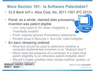 More Section 101: Is Software Patentable?
• CLS Bank Int'l v. Alice Corp, No. 2011-1301 (FC 2012)

• Panel: as a whole, claimed data processing
  invention was patent eligible
   – Linn: only reach § 101 when ineligibility is
     "manifestly evident"
   – Prost: majority ignored Prometheus statements
   – Parallel issue in Bancorp v. Sun Life, ruled ineligible
• En banc rehearing ordered
   – What test should be used to determine whether a
     computer-implemented invention is an "abstract idea“?
   – When does the presence of a computer in a claim lend
     patent eligibility to an otherwise patent-ineligible idea?
   – Should it matter whether claim recites method, system, or
     storage medium?
 