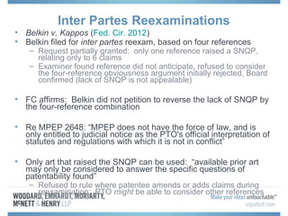 Inter Partes Reexaminations
• Belkin v. Kappos (Fed. Cir. 2012)
• Belkin filed for inter partes reexam, based on four references
   – Request partially granted: only one reference raised a SNQP,
     relating only to 6 claims
   – Examiner found reference did not anticipate, refused to consider
     the four-reference obviousness argument initially rejected, Board
     confirmed (lack of SNQP is not appealable)

• FC affirms: Belkin did not petition to reverse the lack of SNQP by
  the four-reference combination

• Re MPEP 2648: “MPEP does not have the force of law, and is
  only entitled to judicial notice as the PTO's official interpretation of
  statutes and regulations with which it is not in conflict”

• Only art that raised the SNQP can be used: “available prior art
  may only be considered to answer the specific questions of
  patentability found”
   – Refused to rule where patentee amends or adds claims during
     reexamination; PTO might be able to consider other references
 