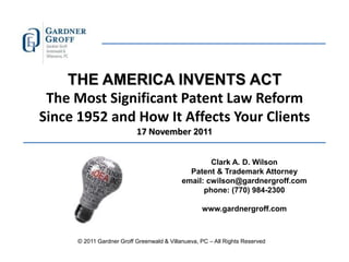 THE AMERICA INVENTS ACT
 The Most Significant Patent Law Reform
Since 1952 and How It Affects Your Clients
                          17 November 2011


                                                   Clark A. D. Wilson
                                             Patent & Trademark Attorney
                                           email: cwilson@gardnergroff.com
                                                 phone: (770) 984-2300

                                                  www.gardnergroff.com



     © 2011 Gardner Groff Greenwald & Villanueva, PC – All Rights Reserved
 