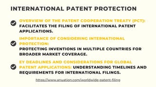 INTERNATIONAL PATENT PROTECTION
OVERVIEW OF THE PATENT COOPERATION TREATY (PCT):
FACILITATES THE FILING OF INTERNATIONAL PATENT
APPLICATIONS.
IMPORTANCE OF CONSIDERING INTERNATIONAL
PROTECTION:
PROTECTING INVENTIONS IN MULTIPLE COUNTRIES FOR
BROADER MARKET COVERAGE.
EY DEADLINES AND CONSIDERATIONS FOR GLOBAL
PATENT APPLICATIONS: UNDERSTANDING TIMELINES AND
REQUIREMENTS FOR INTERNATIONAL FILINGS.
https://www.anuation.com/worldwide-patent-filing
 