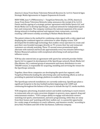 America's Away From Home Television Network Receives Its 1st U.S. Patent & Signs 
Strategic Media Agreements to Support Expansion & Growth 
 
NEW YORK, June 9 /PRNewswire/ ‐‐ TargetCast Networks, Inc. (TCN), America's 
Away From Home Television Network, today announces the receipt of its 1st U.S. 
Patent and the signing of a strategic partner agreement with OnSite Sports LLC and 
Rivals Media LLC to develop SportScape, a national network for independent sports 
bars and restaurants. The company continues the national expansion of its casual 
dining network in leading national and regional chain restaurants, currently 
reaching 1.6M viewers weekly according to Nielsen Media Research. 
 
The patent relates to the method for combining a data signal with a video signal and 
displaying the combined signal on a television or other display screen. TCN 
developed the breakthrough technology that enables venue operators to create and 
post their own branded messages directly on TV screens their bar and restaurant 
customers are already watching. These 15‐second venue promotional spots 
alternate with national and local ads approximately every two minutes delivering a 
Nielsen Measured audience with exceptional advertising recall and purchase 
influence scores. 
 
TCN has also entered into an agreement with sports bar network provider OnSite 
Sports LLC to support its development of the SportScape network. Rivals Media LLC 
(Des Moines, IA), a national group of amusement and music distributors to over 
100,000 venues, is responsible for acquiring, installing and servicing the venues for 
the SportScape network. 
 
Together, these three companies are developing the sports bar segment, with 
TargetCast Networks leading the advertising sales and marketing efforts as well as 
providing its patented technology platform to enable the network. 
 
The SportScape network installations are currently underway. SportScape plans a 
significant footprint in the key football markets beginning in Q‐3 2009 and 
continuing throughout the balance of the year to include the top U.S. media markets. 
 
TCN integrates advertising, branded content and mobile marketing to reach viewers 
in restaurants who are same‐excursion shoppers to grocery, mass, apparel, drug and 
entertainment retailers. quot;TCN's unique ability to engage real television viewers 
watching real sports, entertainment, and news programming, while they are away 
from their homes and 'watching with their wallets out', is a powerful opportunity 
for a wide range of marketers to reach, influence, and measure results,quot; according to 
Jerry Hall, President and CEO of the San Ramon, California company. 
 
     
 
 
 
 