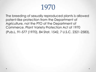 1970The breeding of sexually reproduced plants is allowed patent-like protection from the Department of Agriculture, not the PTO of the Department of Commerce. Plant Variety Protection Act of 1970 (Pub.L. 91-577 (1970), 84 Stat. 1542, 7 U.S.C. 2321-2583).