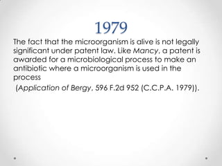 1979 The fact that the microorganism is alive is not legally significant under patent law. Like Mancy, a patent is awarded for a microbiological process to make an antibiotic where a microorganism is used in the process(Application of Bergy, 596 F.2d 952 (C.C.P.A. 1979)).