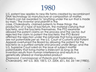 1980U.S. patent law applies to new life forms created by recombinant DNA technology as manufacture or composition of matter. Patents can be awarded to "anything under the sun that is made by man." The inventor and plaintiff in the case, Chakrabarty, claimed patents to three things: the production of a type of bacterium, the material carrying that bacteria, and the bacteria themselves. The PTO examiner allowed the patent claims on the process and the vector, but rejected the claim to patent the bacteria; the PTO Board affirmed the rejection under the rationale that living organisms are not patentable per se; the U.S. Court of Customs and Patent Appeals overturned the Board by allowing the patent for the bacteria as a purified sample and process under Bergy; and the U.S. Supreme Court ruled on the issue of subject matter patentability that living matter is irrelevant as long as the invention results from human interference and results in a genetically altered or manipulated product (Diamond, Commissioner of Patents and Trademarks v. Chakrabarty, 447 U.S. 303, 100 S. Ct. 2204, 65 L. Ed. 2d 144 (1980)).