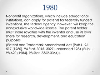 1980 Nonprofit organizations, which include educational institutions, can apply for patents for federally funded inventions. The federal agency, however, will keep the nonexclusive worldwide license. The patent holder must share royalties with the inventor and use its own share for research, development, and education purposes (Patent and Trademark Amendment Act (Pub.L. 96-517 (1980), 94 Stat. 3015- 3027), amended 1984 (Pub.L. 98-620 (1984), 98 Stat. 3362-3364)).