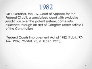 1982On 1 October, the U.S. Court of Appeals for the Federal Circuit, a specialized court with exclusive jurisdiction over the patent system, came into existence through an act of Congress under Article I of the Constitution (Federal Courts Improvement Act of 1982 (Pub.L. 97-164 (1982), 96 Stat. 25, 28 U.S.C. 1295)).