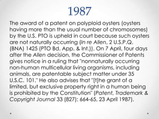 1987The award of a patent on polyploid oysters (oysters having more than the usual number of chromosomes) by the U.S. PTO is upheld in court because such oysters are not naturally occurring (In re Allen, 2 U.S.P.Q. (BNA) 1425 (PTO Bd. App. & Int.)). On 7 April, four days after the Allen decision, the Commissioner of Patents gives notice in a ruling that "nonnaturally occurring non-human multicellular living organisms, including animals, are patentable subject matter under 35 U.S.C. 101." He also advises that "[t]he grant of a limited, but exclusive property right in a human being is prohibited by the Constitution" (Patent, Trademark & Copyright Journal 33 (827): 664-65, 23 April 1987).