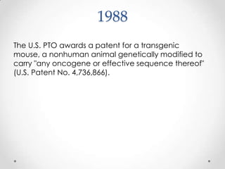 1988The U.S. PTO awards a patent for a transgenic mouse, a nonhuman animal genetically modified to carry "any oncogene or effective sequence thereof" (U.S. Patent No. 4,736,866).