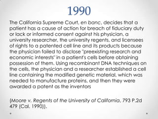 1990The California Supreme Court, en banc, decides that a patient has a cause of action for breach of fiduciary duty or lack or informed consent against his physician, a university researcher, the university regents, and licensees of rights to a patented cell line and its products because the physician failed to disclose "preexisting research and economic interests" in a patient's cells before obtaining possession of them. Using recombinant DNA techniques on the cells, the physician and a researcher established a cell line containing the modified genetic material, which was needed to manufacture proteins, and then they were awarded a patent as the inventors (Moore v. Regents of the University of California, 793 P.2d 479 (Cal. 1990)).