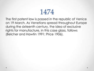 1474 The first patent law is passed in the republic of Venice on 19 March. As Venetians spread throughout Europe during the sixteenth century, the idea of exclusive rights for manufacture, in this case glass, follows (Belcher and Hawtin 1991; Price 1906).