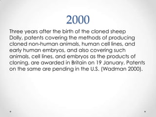 2000 Three years after the birth of the cloned sheep Dolly, patents covering the methods of producing cloned non-human animals, human cell lines, and early human embryos, and also covering such animals, cell lines, and embryos as the products of cloning, are awarded in Britain on 19 January. Patents on the same are pending in the U.S. (Wadman 2000).