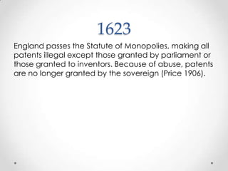 1623England passes the Statute of Monopolies, making all patents illegal except those granted by parliament or those granted to inventors. Because of abuse, patents are no longer granted by the sovereign (Price 1906).