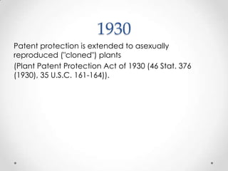 1930Patent protection is extended to asexually reproduced ("cloned") plants (Plant Patent Protection Act of 1930 (46 Stat. 376 (1930), 35 U.S.C. 161-164)).