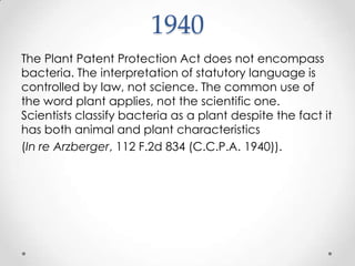 1940The Plant Patent Protection Act does not encompass bacteria. The interpretation of statutory language is controlled by law, not science. The common use of the word plant applies, not the scientific one. Scientists classify bacteria as a plant despite the fact it has both animal and plant characteristics (In re Arzberger, 112 F.2d 834 (C.C.P.A. 1940)).