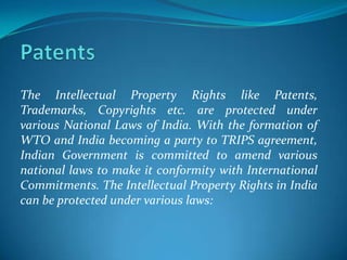 The Intellectual Property Rights like Patents,
Trademarks, Copyrights etc. are protected under
various National Laws of India. With the formation of
WTO and India becoming a party to TRIPS agreement,
Indian Government is committed to amend various
national laws to make it conformity with International
Commitments. The Intellectual Property Rights in India
can be protected under various laws:
 