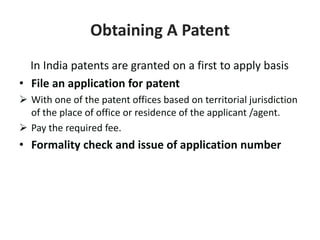 Obtaining A Patent
In India patents are granted on a first to apply basis
• File an application for patent
 With one of the patent offices based on territorial jurisdiction
of the place of office or residence of the applicant /agent.
 Pay the required fee.
• Formality check and issue of application number
 
