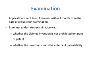 Examination
• Application is sent to an Examiner within 1 month from the
date of request for examination.
• Examiner undertakes examination w.r.t.
– whether the claimed invention is not prohibited for grant
of patent .
– whether the invention meets the criteria of patentability.
 