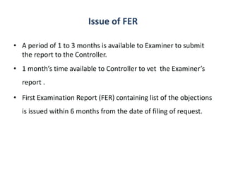 Issue of FER
• A period of 1 to 3 months is available to Examiner to submit
the report to the Controller.
• 1 month’s time available to Controller to vet the Examiner’s
report .
• First Examination Report (FER) containing list of the objections
is issued within 6 months from the date of filing of request.
 