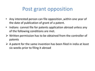 Post grant opposition
• Any interested person can file opposition ,within one year of
the date of publication of grant of a patent.
• Indians cannot file for patents application abroad unless any
of the following conditions are met.
 Written permission has to be obtained from the controller of
patents
 A patent for the same invention has been filed in india at least
six weeks prior to filing it abroad
 