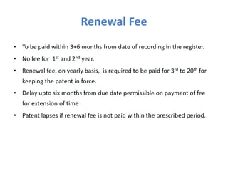 Renewal Fee
• To be paid within 3+6 months from date of recording in the register.
• No fee for 1st and 2nd year.
• Renewal fee, on yearly basis, is required to be paid for 3rd to 20th for
keeping the patent in force.
• Delay upto six months from due date permissible on payment of fee
for extension of time .
• Patent lapses if renewal fee is not paid within the prescribed period.
 